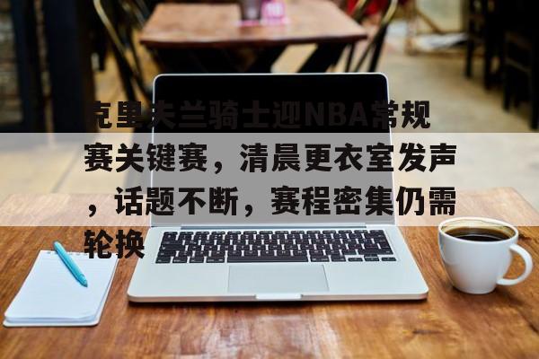 爱游戏官网下载-包含克里夫兰骑士迎NBA常规赛关键赛,清晨更衣室发声,话题不断,赛程密集仍需轮换的词条