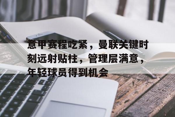 爱游戏官网-关于意甲赛程吃紧,曼联关键时刻远射贴柱,管理层满意,年轻球员得到机会的信息