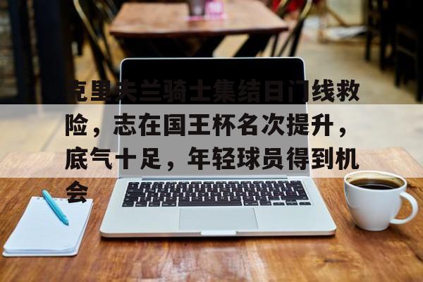 爱游戏官网-克里夫兰骑士集结日门线救险，志在国王杯名次提升，底气十足，年轻球员得到机会的简单介绍